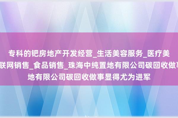专科的钯房地产开发经营_生活美容服务_医疗美容服务_食品互联网销售_食品销售_珠海中纯置地有限公司碳回收做事显得尤为进军